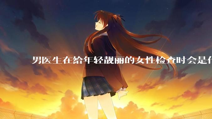 男医生在给年轻靓丽的女性检查时会是什么心态？
