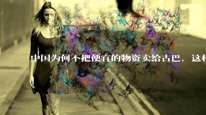 中国为何不把便宜的物资卖给古巴，这样就可以解决古巴物资紧缺的困境，又能清空我们国家过剩的产品？
