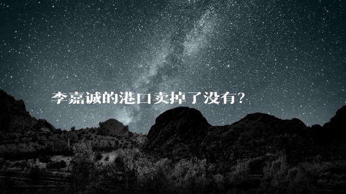 李嘉诚的港口卖掉了没有？