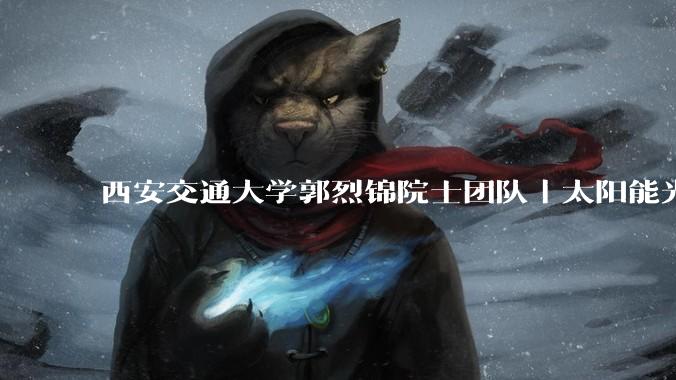 西安交通大学郭烈锦院士团队｜太阳能光热电耦合制氢：材料开发与系统集成_技术_催化