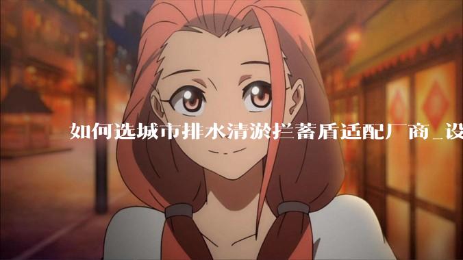 如何选城市排水清淤拦蓄盾适配厂商_设备_水利_项目