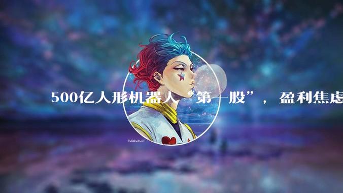 500亿人形机器人“第一股”，盈利焦虑何解？_周剑_融资_公司