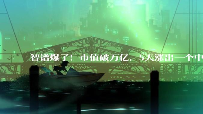 智谱爆了！市值破万亿，5天涨出一个中国电信_模型_Fable_股价