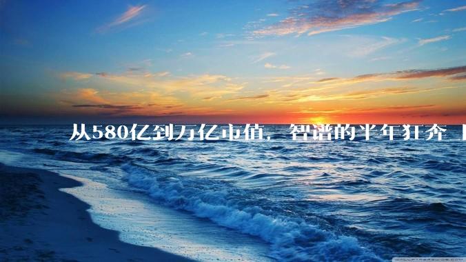 从580亿到万亿市值，智谱的半年狂奔_阿里_模型_公司