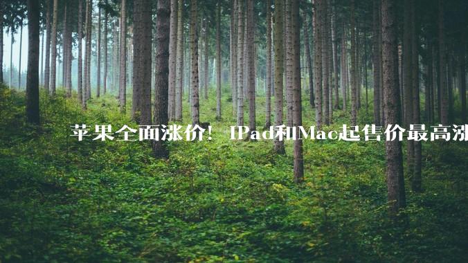 苹果全面涨价！iPad和Mac起售价最高涨了3500元，暂未影响iPhone_AirPods_产品_涨幅超过