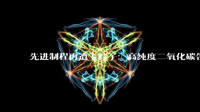 先进制程再遭卡脖子：高纯度二氧化碳告急 内存涨价潮再度来袭_供应_原料_开工率