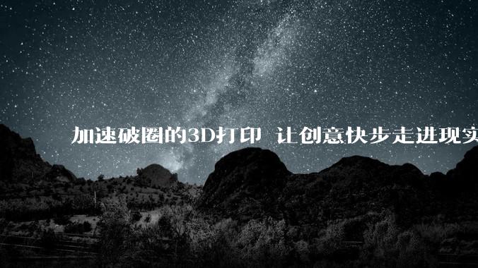 加速破圈的3D打印 让创意快步走进现实