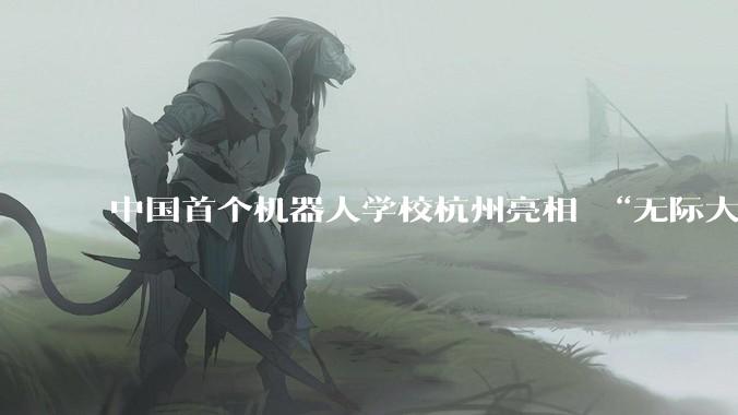 中国首个机器人学校杭州亮相 “无际大脑”让机器人更聪明