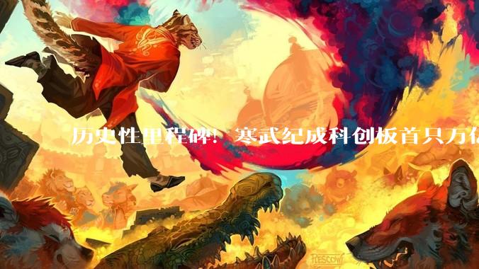 历史性里程碑！寒武纪成科创板首只万亿股：从200亿到一万亿仅11个月_芯片_市场_总市值