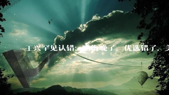王兴罕见认错：出海晚了，优选错了，美团真的要变了！_市场_竞争_国际化