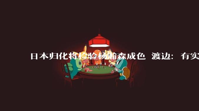 日本归化将检验杨瀚森成色 渡边：有实力击败中国男篮_客场_优势_主场