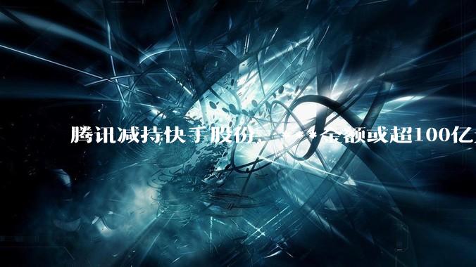 腾讯减持快手股份，***金额或超100亿元！快手最新回应→_公司_腾讯控股_大宗交易