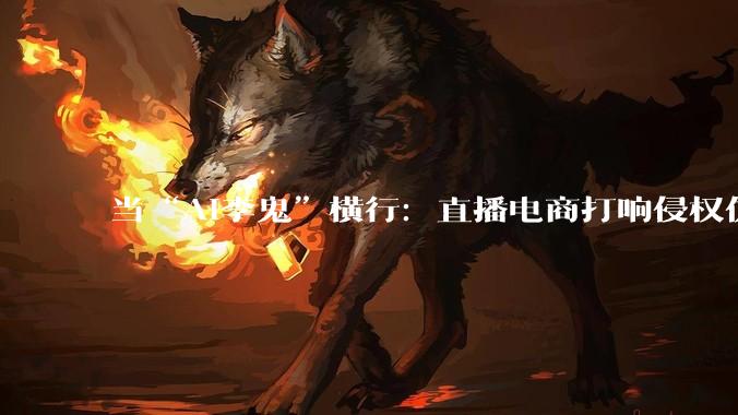 当“AI李鬼”横行：直播电商打响侵权仿冒攻防战_平台_账号_累计处置