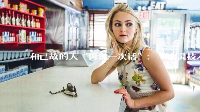 和已故的人“再说一次话”：AI幽灵技术正在改写人类的悲伤方式_研究_逝者_参与者