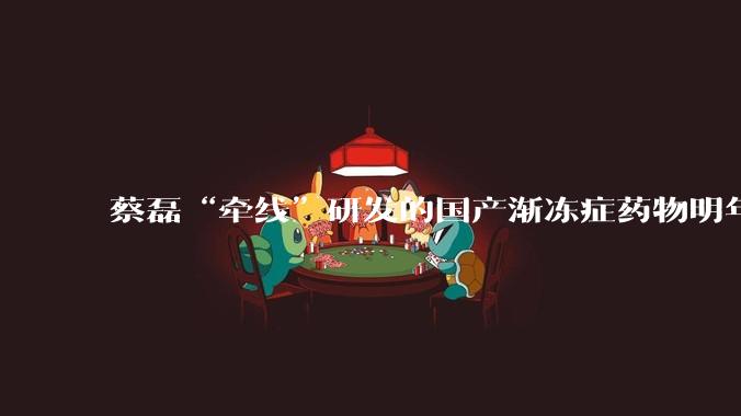 蔡磊“牵线”研发的国产渐冻症药物明年有望上市，但蔡磊本人无法从该药中直接受益_患者_用药_新药