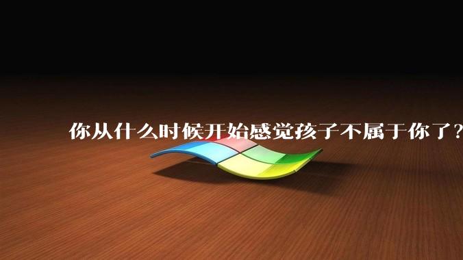你从什么时候开始感觉孩子不属于你了？
