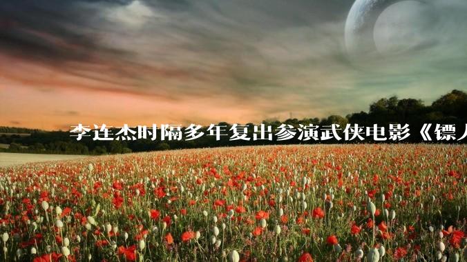 李连杰时隔多年复出参演武侠电影《镖人：风起大漠》，票房能爆吗？