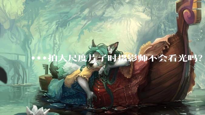 ***拍大尺度片子时摄影师不会看光吗？