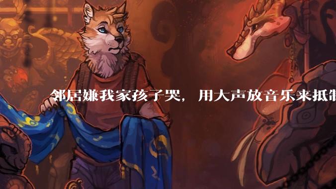 邻居嫌我家孩子哭，用大声放音乐来抵制，是我们错了吗？
